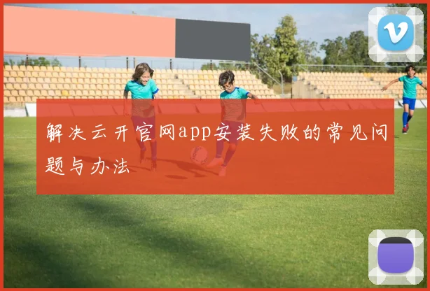解决云开官网app安装失败的常见问题与办法